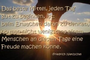 Das beste Mittel, jeden Tag gut zu beginnen, ist, beim Erwachen daran zu denken wenigstens einem Menschen an diesem Tag eine Freude zu machen. Friedrich Nietzsche