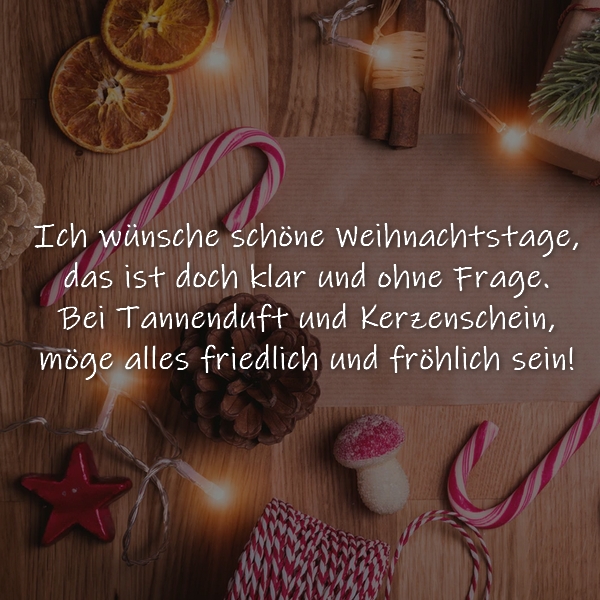 Weihnachtsgruß: Ich wünsche schöne Weihnachtstage,
das ist doch klar und ohne Frage.
Bei Tannenduft und Kerzenschein,
möge alles schön und fröhlich sein!