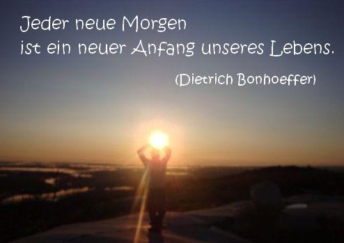 Jeder neue Morgen ist ein neuer Anfang unseres Lebens. Dietrich Bonhoeffer.