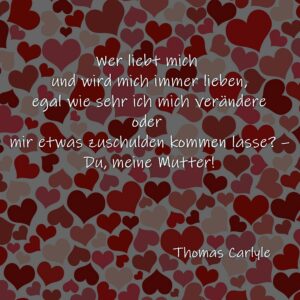 Wer liebt mich und wird mich immer lieben, egal wie sehr ich mich verändere oder mir etwas zuschulden kommen lasse? - Du, meine Mutter!  Thomas Carlyle