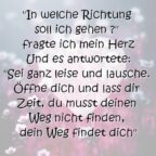 "In welche Richtung soll ich gehen ?" fragte ich mein Herz Und es antwortete: "Sei ganz leise und lausche. Öffne dich und lass dir Zeit, du musst deinen Weg nicht finden, dein Weg findet dich"