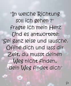 "In welche Richtung soll ich gehen ?" fragte ich mein Herz Und es antwortete: "Sei ganz leise und lausche. Öffne dich und lass dir Zeit, du musst deinen Weg nicht finden, dein Weg findet dich"