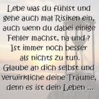 Lebe was du fühlst und gehe auch mal Risiken ein, auch wenn du dabei einige Fehler machst, na und ? Ist immer noch besser als nichts zu tun. Glaube an dich selbst und verwirkliche deine Träume, denn es ist dein Leben ...