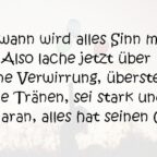 Irgendwann wird alles Sinn machen. Also lache jetzt über deine Verwirrung, überstehe die Tränen, sei stark und denk daran alles hat seinen Grund.