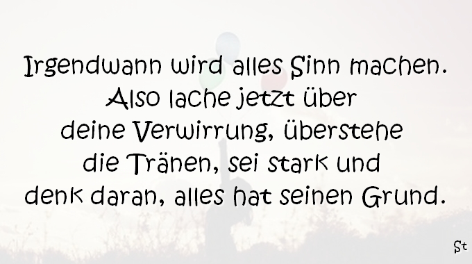 Irgendwann wird alles Sinn machen. Also lache jetzt über deine Verwirrung, überstehe die Tränen, sei stark und denk daran alles hat seinen Grund.