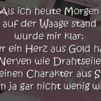 Als ich heute Morgen auf der Waage stand wurde mir klar: Wer ein Herz aus Gold hat, Nerven wie Drahtseile und einen Charakter aus Stahl, der kann ja gar nicht wenig wiegen ...