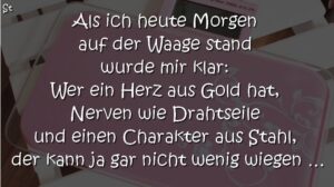 Als ich heute Morgen auf der Waage stand wurde mir klar: Wer ein Herz aus Gold hat, Nerven wie Drahtseile und einen Charakter aus Stahl, der kann ja gar nicht wenig wiegen ...