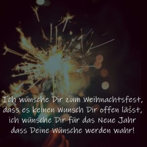 Ich wünsche Dir zum Weihnachtsfest, dass es keinen Wunsch Dir offen lässt, ich wünsche Dir für das Neue Jahr dass Deine Wünsche werden wahr!