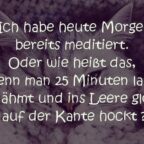 Ich habe heute Morgen bereits meditiert. Oder wie heißt das, wenn man 25 Minuten lang wie gelähmt und ins leere glotzend auf der Kante hockt ?