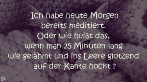 Ich habe heute Morgen bereits meditiert. Oder wie heißt das, wenn man 25 Minuten lang wie gelähmt und ins leere glotzend auf der Kante hockt ?