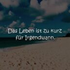 Das Leben ist zu kurz für Irgendwann.