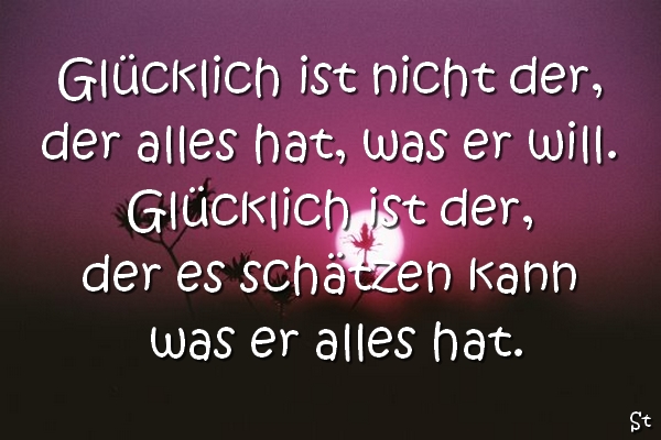 Glücklich ist nicht der, der alles hat, was er will. Glücklich ist der, der es schätzen kann was er alles hat.