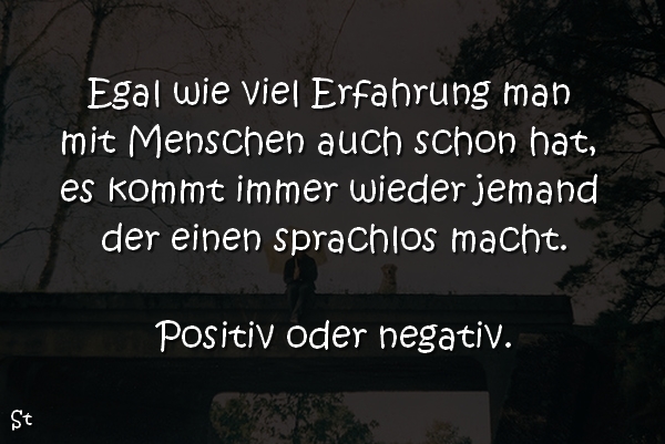 Egal wie viel Erfahrung man mit Menschen auch schon hat, es kommt immer wieder jemand der einen sprachlos macht.

Positiv oder negativ.