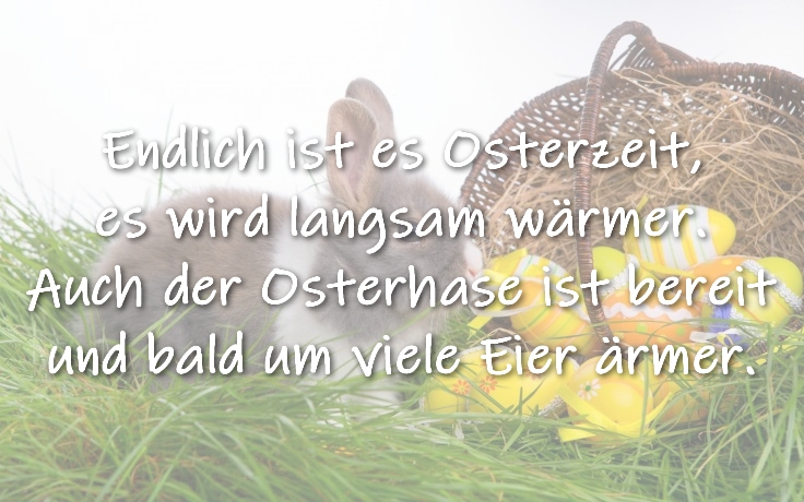 Ostergedicht Endlich ist es Osterzeit,
 es wird langsam wärmer.
 Auch der Osterhase ist bereit
 und bald um viele Eier ärmer.