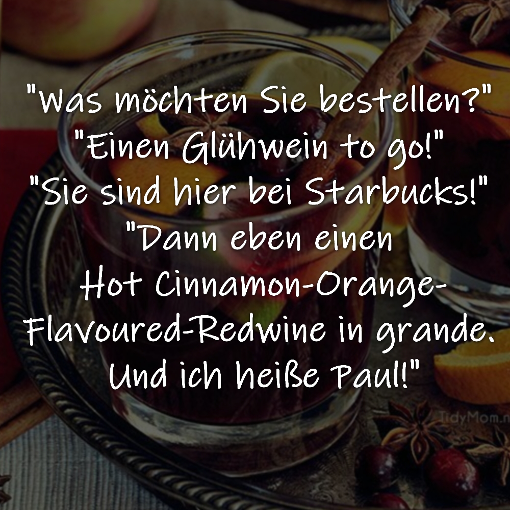 "Was möchten Sie bestellen?" 
"Einen Glühwein to go!" 
"Sie sind hier bei Starbucks!" 
"Dann eben einen Hot Cinnamon-Orange-Flavoured-Redwine in grande. Und ich heiße Paul!"