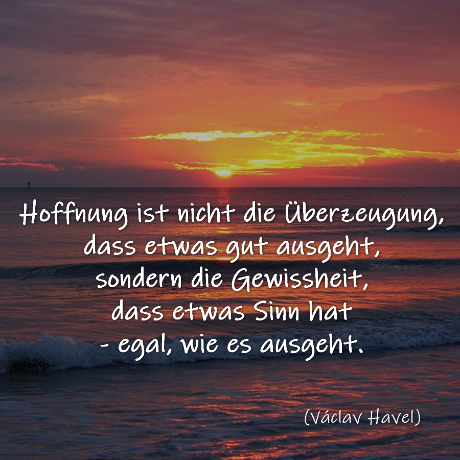 Hoffnung ist nicht die Überzeugung, dass etwas gut ausgeht, sondern die Gewissheit, dass etwas Sinn hat - egal, wie es ausgeht. Václav Havel.