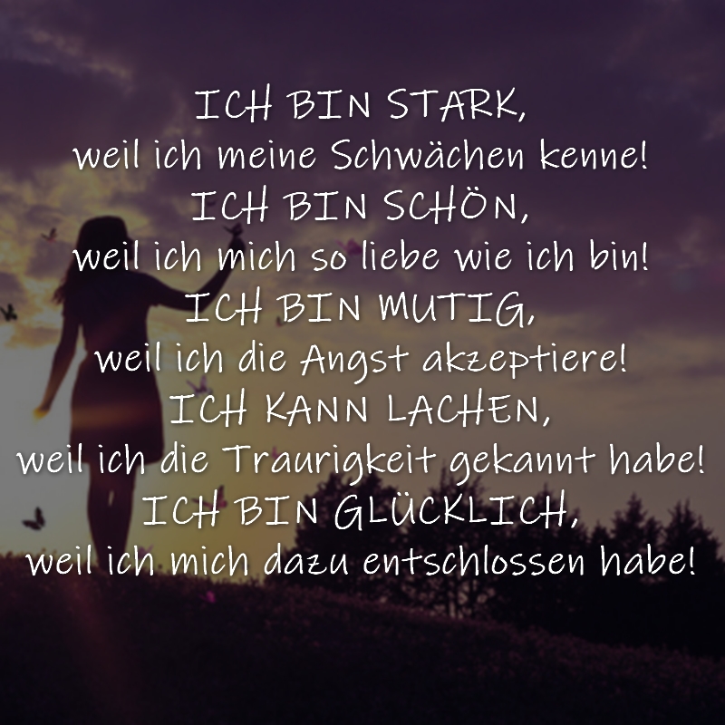 ICH BIN STARK,weil ich meine Schwächen kenne! ICH BIN SCHÖN,weil ich mich so liebe wie ich bin! ICH BIN MUTIG,weil ich die Angst akzeptiere! ICH KANN LACHEN,weil ich die Traurigkeit gekannt habe! ICH BIN GLÜCKLICH,weil ich mich dazu entschlossen habe!