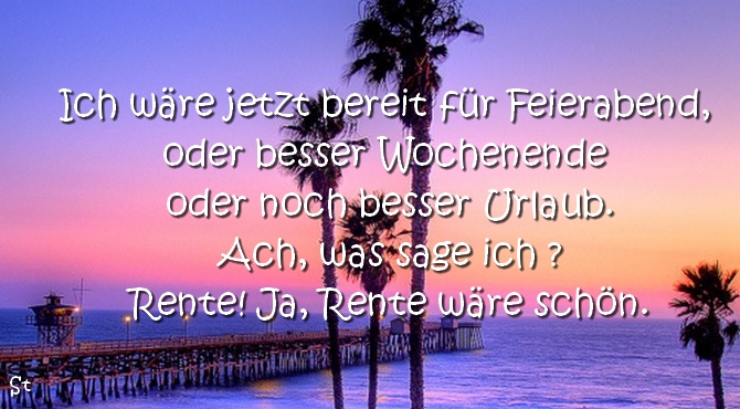 Ich wäre jetzt bereit für Feierabend, oder besser Wochenende oder noch besser Urlaub.
Ach, was sage ich ?
Rente! Ja, Rente wäre schön.