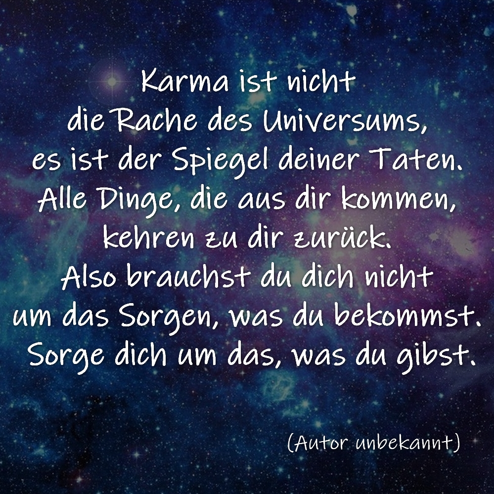 Karma ist nicht die Rache des Universums, es ist der Spiegel deiner Taten. Alle Dinge, die aus dir kommen, kehren zu dir zurück. Also brauchst du dich nicht um das Sorgen, was du bekommst. Sorge dich um das, was du gibst.