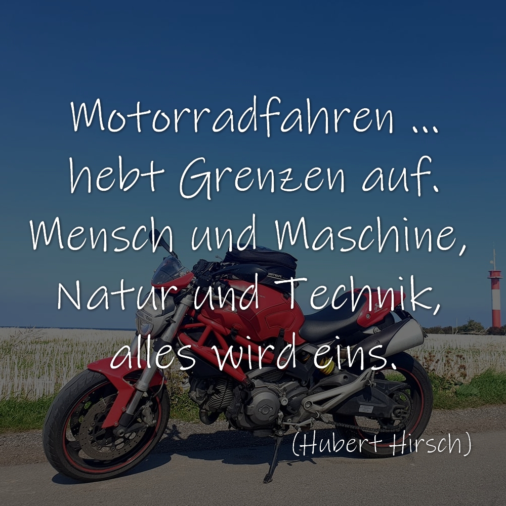 Motorradfahren hebt Grenzen auf.
Mensch und Maschine, Natur und Technik, alles wird eins.
(Hubert Hirsch)