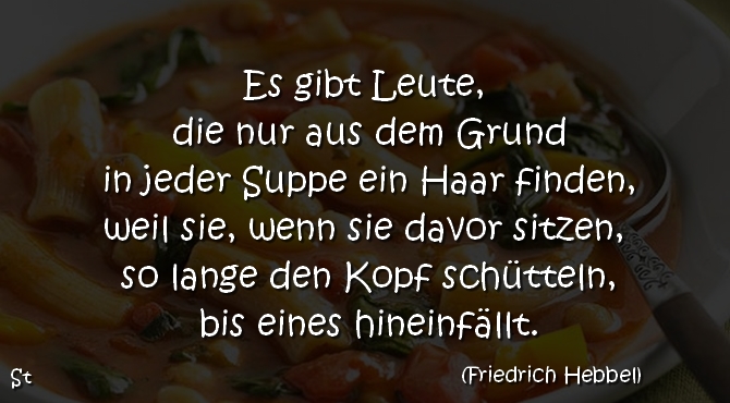 Es gibt Leute, die nur aus dem Grund
in jeder Suppe ein Haar finden,
weil sie, wenn sie davor sitzen, so lange den Kopf schütteln,
bis eines hineinfällt.

Friedrich Hebbel