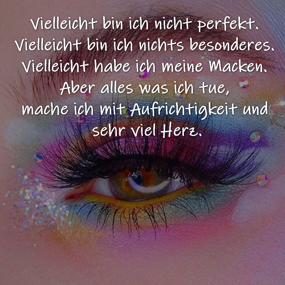 Vielleicht bin ich nicht perfekt. Vielleicht bin ich nichts besonderes. Vielleicht habe ich meine Macken. Aber alles was ich tue, mache ich mit Aufrichtigkeit und sehr viel Herz.

