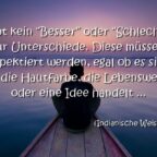 Es gibt kein "Besser" oder "Schlechter", nur Unterschiede. Diese müssen respektiert werden, egal ob es sich um die Hautfarbe, die Lebensweise oder eine Idee handelt. Indianische Weisheit