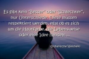 Es gibt kein "Besser" oder "Schlechter", nur Unterschiede. Diese müssen respektiert werden, egal ob es sich um die Hautfarbe, die Lebensweise oder eine Idee handelt.  Indianische Weisheit