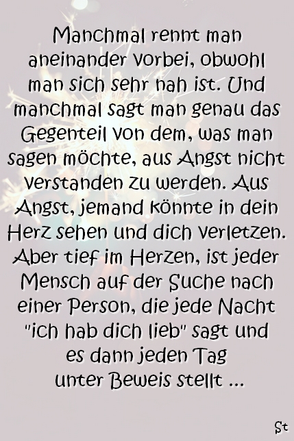 Manchmal rennt man aneinander vorbei, obwohl man sich sehr nah ist. Und manchmal sagt man genau das Gegenteil von dem, was man sagen möchte, aus Angst nicht verstanden zu werden. Aus Angst, jemand könnte in dein Herz sehen und dich verletzen. Aber tief im Herzen, ist jeder Mensch auf der Suche nach einer Person, die jede Nacht "ich hab dich lieb" sagt und es dann jeden Tag unter Beweis stellt.