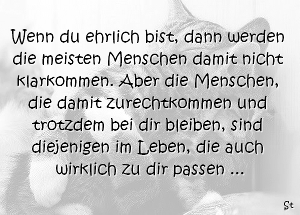 Wenn du ehrlich bist, dann werden die meisten Menschen damit nicht klarkommen. Aber die Menschen, die damit zurechtkommen und trotzdem bei dir bleiben, sind diejenigen im Leben, die auch wirklich zu dir passen ...