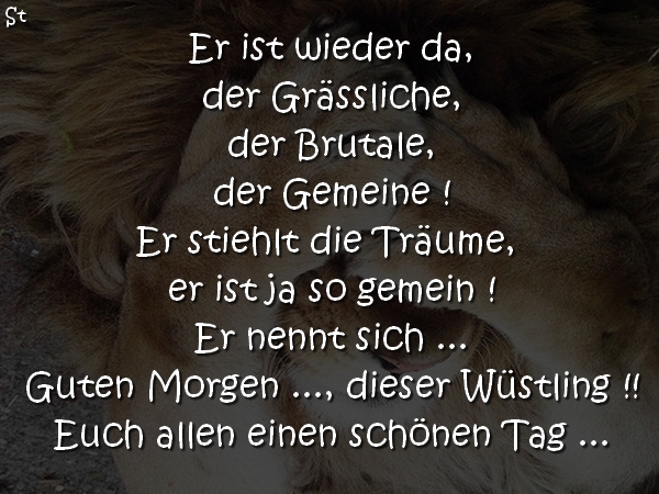 Er ist wieder da,
der Grässliche,
der Brutale,
der Gemeine !
Er stiehlt die Träume,
er ist ja so gemein !
Er nennt sich …
Guten Morgen …, dieser Wüstling !!
Euch allen einen schönen Tag …