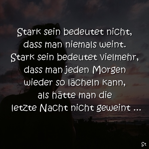 Stark sein bedeutet nicht, dass man niemals weint.
Stark sein bedeutet vielmehr,
dass man jeden Morgen wieder so lächeln kann,
als hätte man gestern Nacht nicht geweint …