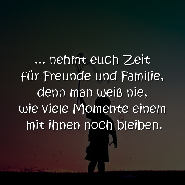 ... nehmt euch Zeit für Freunde und Familie, denn man weiß nie, wie viele Momente einem mit ihnen noch bleiben.