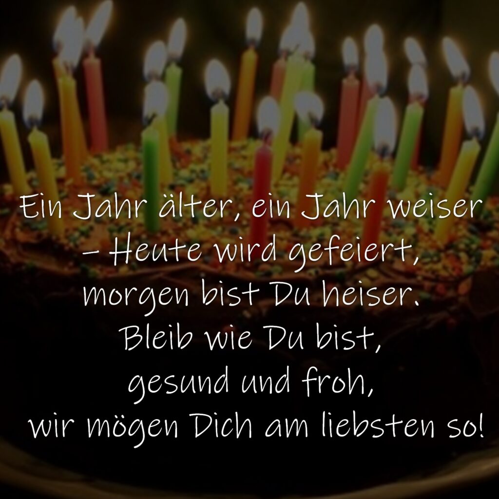 Ein Jahr älter, ein Jahr weiser – Heute wird gefeiert, morgen bist Du heiser. Bleib wie Du bist, gesund und froh, wir mögen Dich am liebsten so!