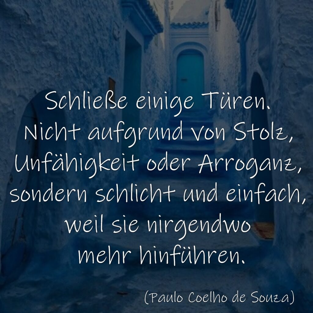 Schließe einige Türen. Nicht aufgrund von Stolz, Unfähigkeit oder Arroganz, sondern schlicht und einfach, weil sie nirgendwo mehr hinführen. Paulo Coelho de Souza