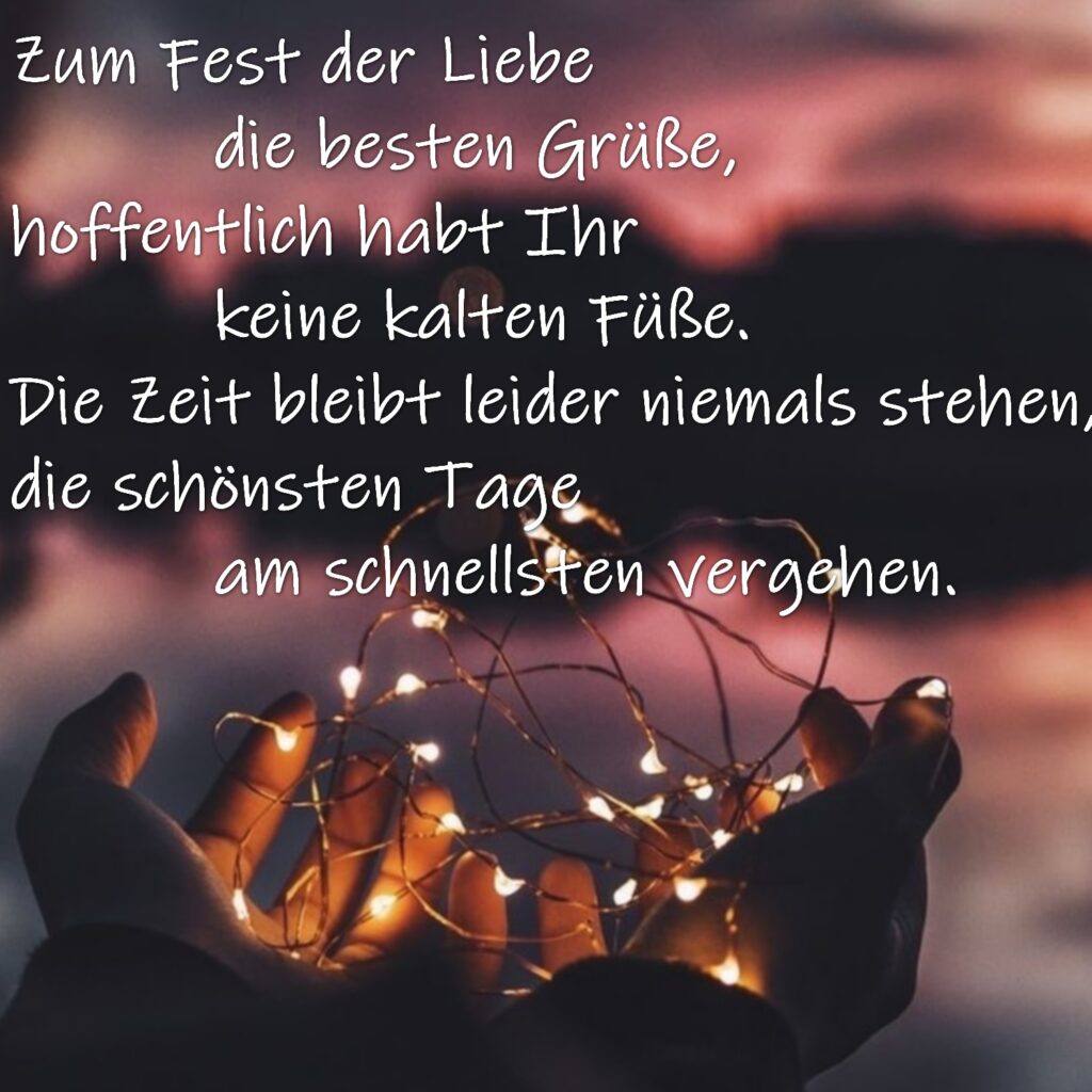 Zum Fest der Liebe die besten Grüße,
hoffentlich habt Ihr keine kalten Füße.
Die Zeit bleibt leider niemals stehen,
die schönsten Tage am schnellsten vergehen.
