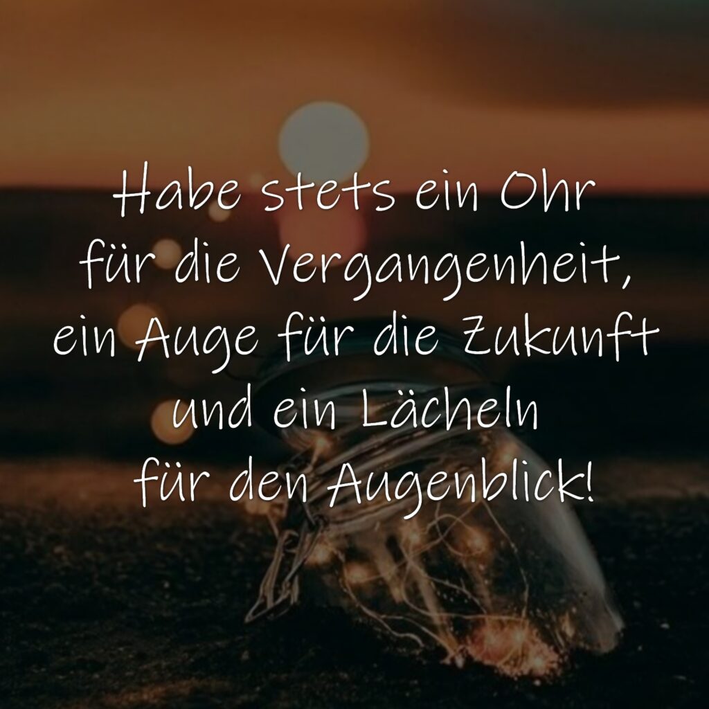 Habe stets ein Ohr für die Vergangenheit, ein Auge für die Zukunft und ein Lächeln für den Augenblick!
