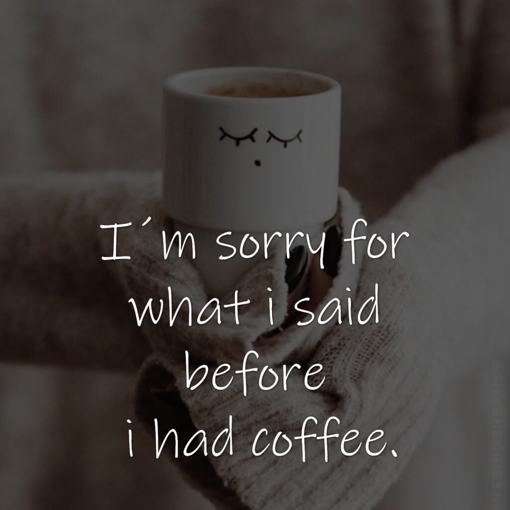 I´m sorry for what i said before i had coffee.