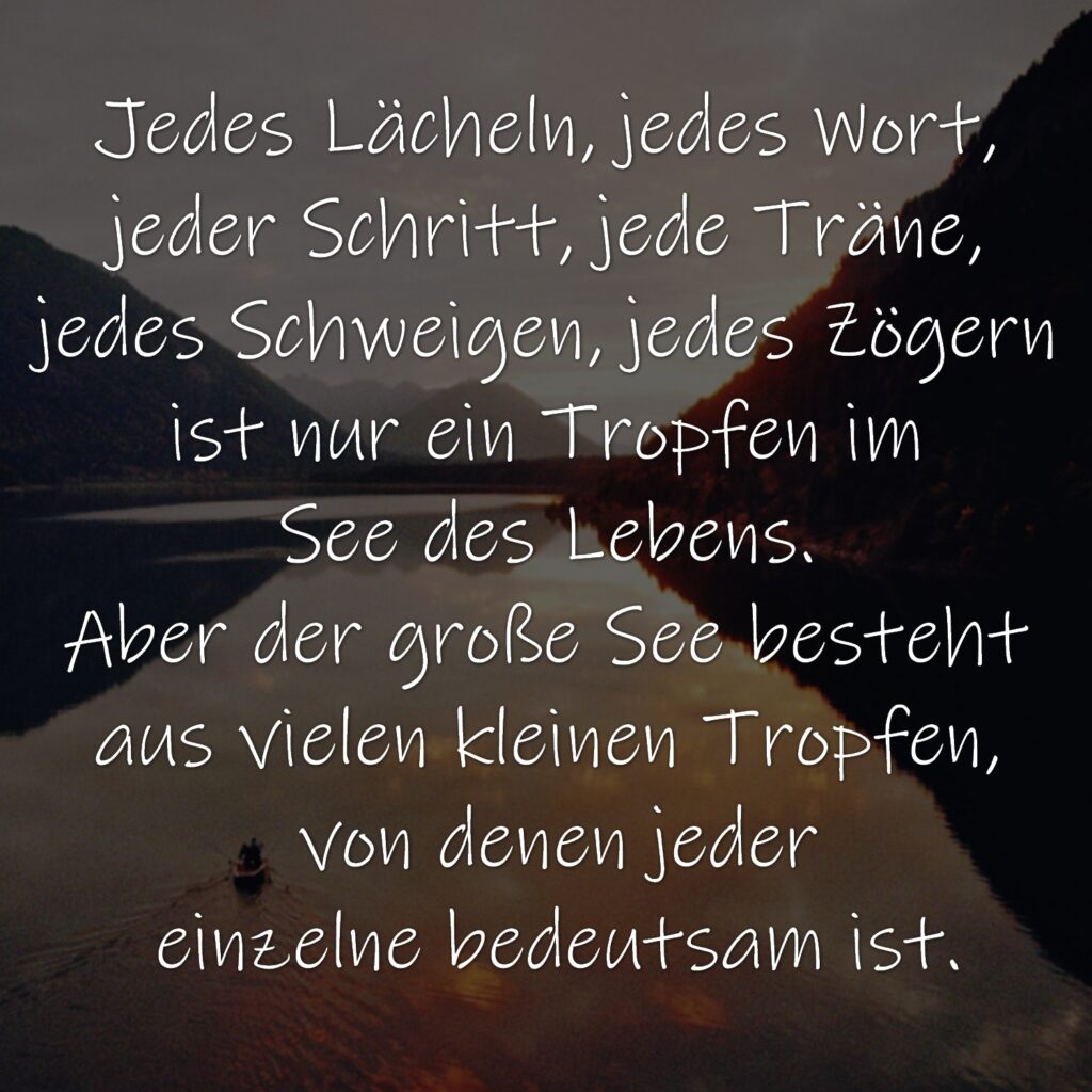 Jedes Lächeln, jedes Wort, 
jeder Schritt, jede Träne, 
jedes Schweigen, jedes Zögern 
ist nur ein Tropfen im 
See des Lebens. 
Aber der große See besteht 
aus vielen kleinen Tropfen, 
von denen jeder
einzelne bedeutsam ist.
