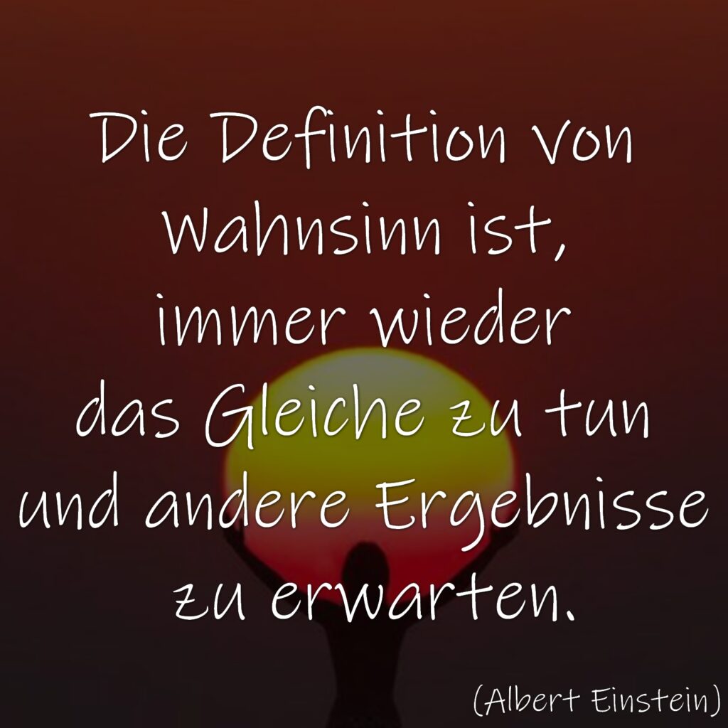 Die Definition von Wahnsinn ist, immer wieder das Gleiche zu tun und andere Ergebnisse zu erwarten.
Albert Einstein