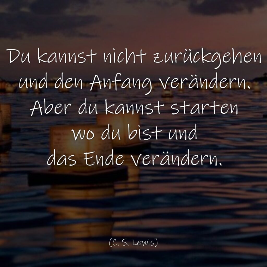 Du kannst nicht zurückgehen und den Anfang verändern. Aber du kannst starten wo du bist und das Ende verändern. C. S. Lewis