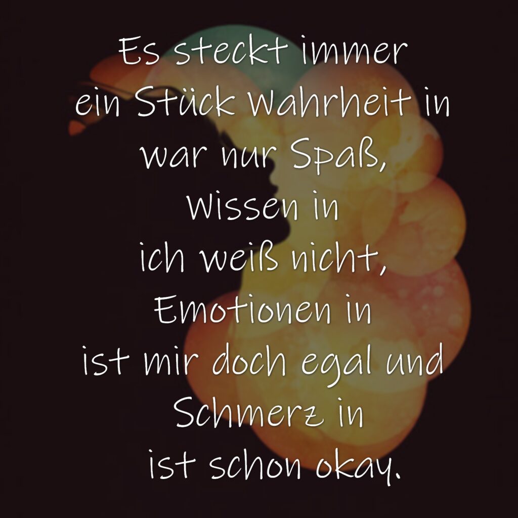 Es steckt immer
ein Stück Wahrheit in
war nur Spaß,
Wissen in
ich weiß nicht,
Emotionen in
ist mir doch egal und
Schmerz in
ist schon okay.