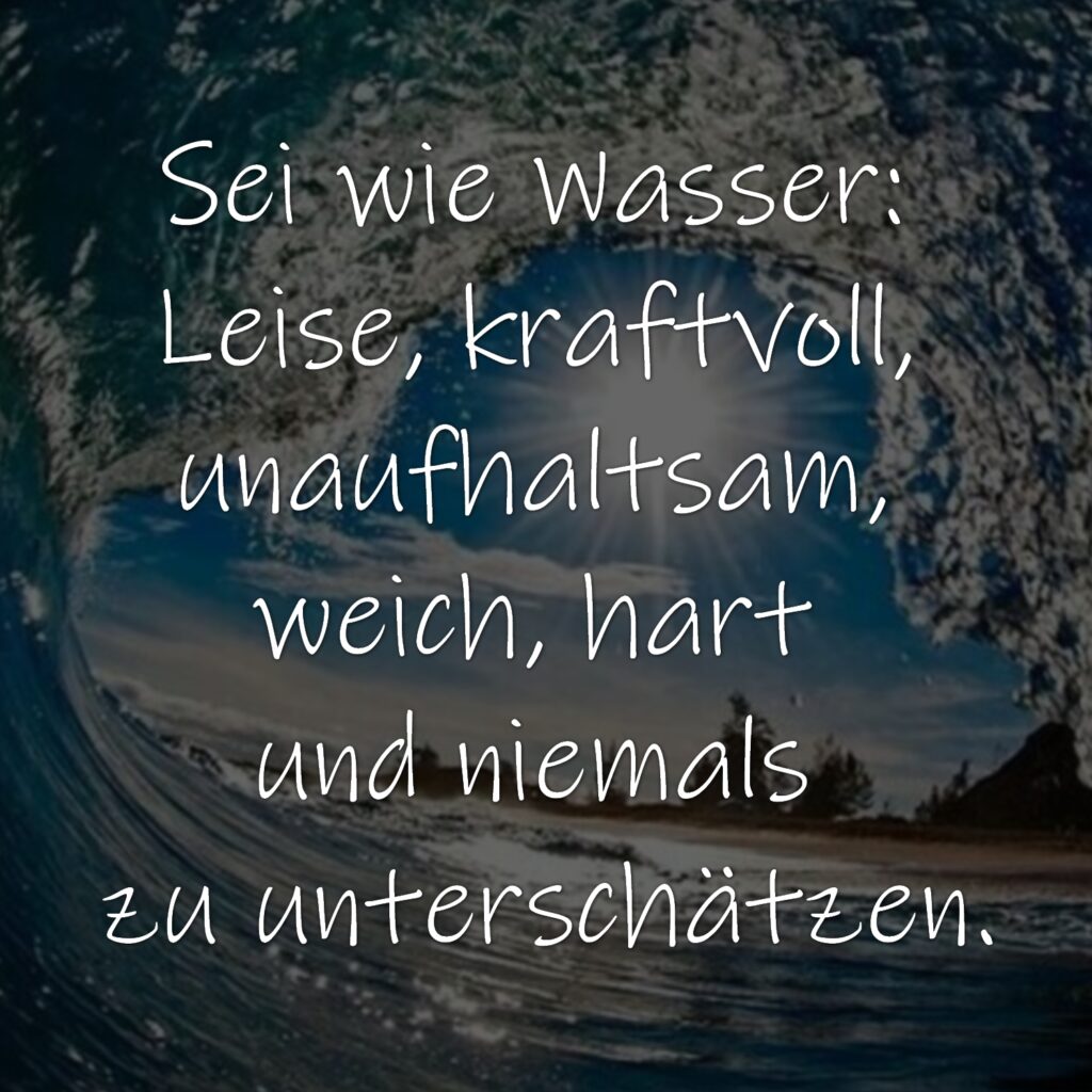 Sei wie Wasser: Leise, kraftvoll, unaufhaltsam, weich, hart und niemals zu unterschätzen.