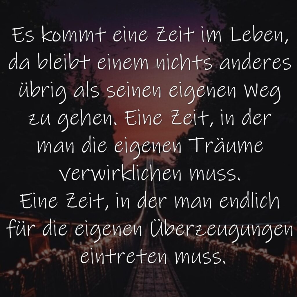 Es kommt eine Zeit im Leben, da bleibt einem nichts anderes übrig als seinen eigenen Weg zu gehen. Eine Zeit, in der man die eigenen Träume verwirklichen muss. Eine Zeit, in der man endlich für die eigenen Überzeugungen eintreten muss.