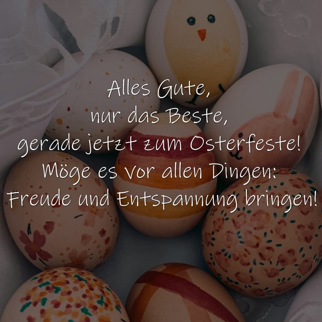 Alles Gute, nur das Beste, gerade jetzt zum Osterfeste! Möge es vor allen Dingen: Freude und Entspannung bringen!
