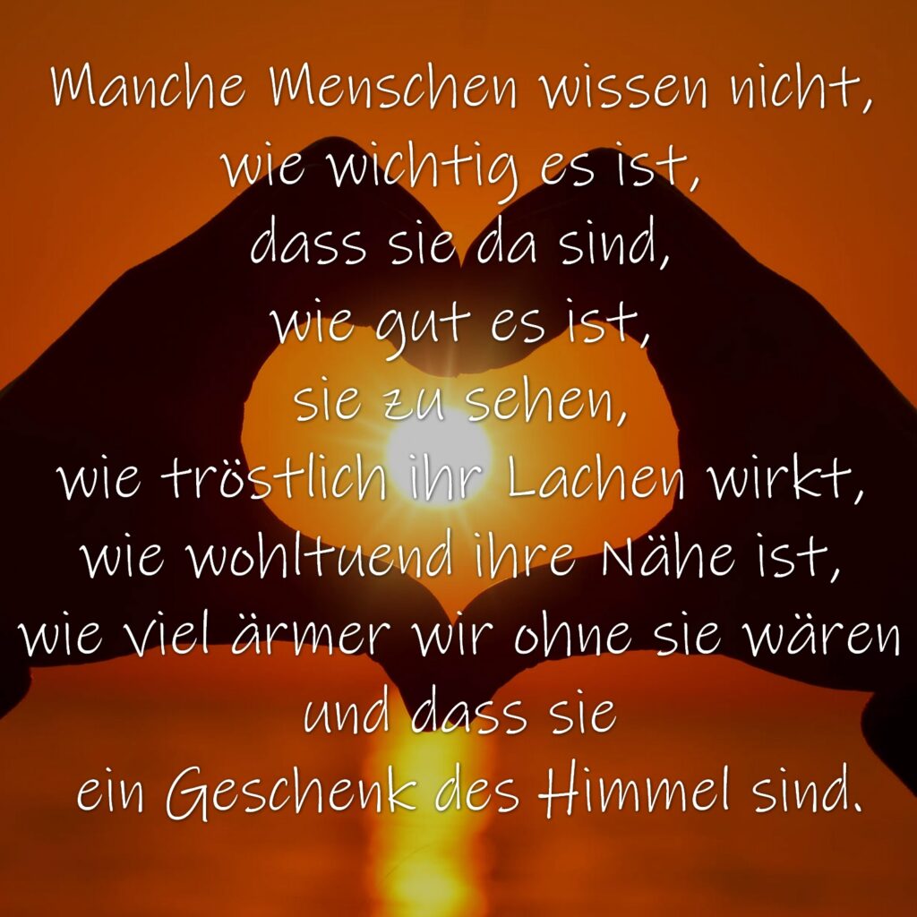 Manche Menschen wissen nicht, wie wichtig es ist, dass sie da sind, wie gut es ist, sie zu sehen, wie tröstlich ihr Lachen wirkt, wie wohltuend ihre Nähe ist, wie viel ärmer wir ohne sie wären und dass sie ein Geschenk des Himmel sind.