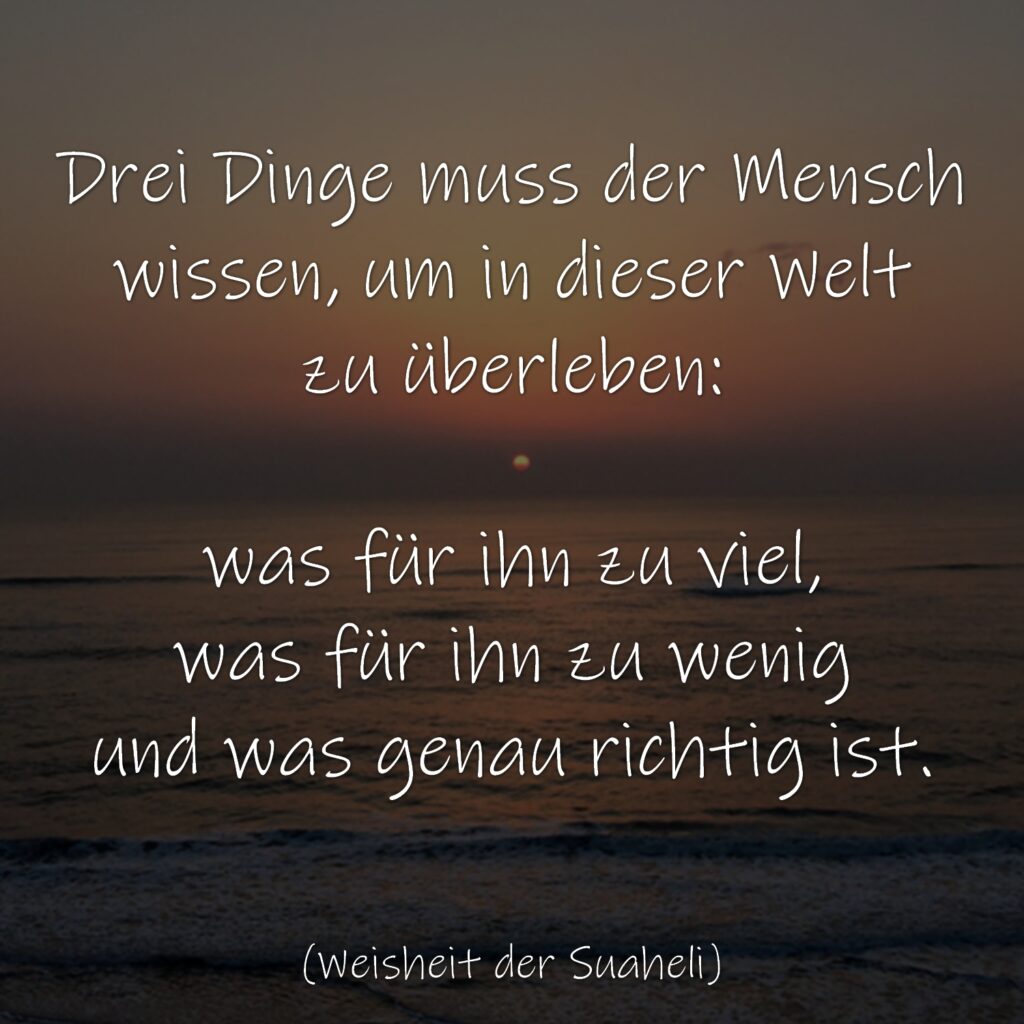 Drei Dinge muss der Mensch wissen, um in dieser Welt zu überleben: was für ihn zu viel, was für ihn zu wenig und was genau richtig ist. (Weisheit der Suaheli)